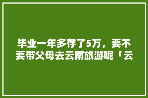 毕业一年多存了5万，要不要带父母去云南旅游呢「云南旅游攻略家庭旅游线路」 毕业一年多存了5万，要不要带父母去云南旅游呢「云南旅游攻略家庭旅游线路」 旅游攻略