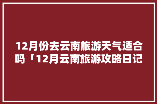 12月份去云南旅游天气适合吗「12月云南旅游攻略日记大全」 12月份去云南旅游天气适合吗「12月云南旅游攻略日记大全」 旅游攻略