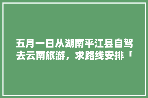 五月一日从湖南平江县自驾去云南旅游，求路线安排「从兴义去云南旅游攻略自驾游」 五月一日从湖南平江县自驾去云南旅游，求路线安排「从兴义去云南旅游攻略自驾游」 汽车常识