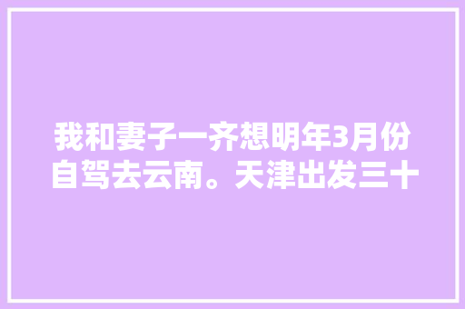 我和妻子一齐想明年3月份自驾去云南。天津出发三十天左右，具体线路和值得去哪儿「2月云南旅游2天攻略大全」 我和妻子一齐想明年3月份自驾去云南。天津出发三十天左右，具体线路和值得去哪儿「2月云南旅游2天攻略大全」 时尚穿搭