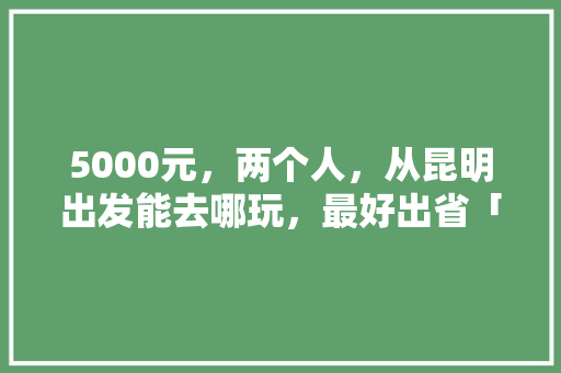 5000元，两个人，从昆明出发能去哪玩，最好出省「云南旅游攻略费用多少钱」 5000元，两个人，从昆明出发能去哪玩，最好出省「云南旅游攻略费用多少钱」 健康母婴