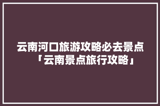 云南河口旅游攻略必去景点「云南景点旅行攻略」 云南河口旅游攻略必去景点「云南景点旅行攻略」 旅游攻略