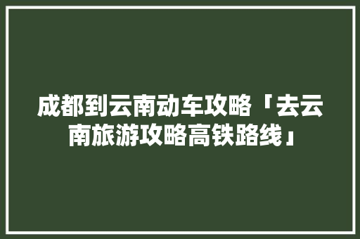 成都到云南动车攻略「去云南旅游攻略高铁路线」 成都到云南动车攻略「去云南旅游攻略高铁路线」 时尚穿搭