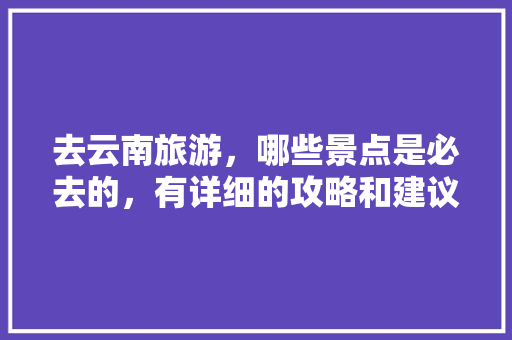 去云南旅游，哪些景点是必去的，有详细的攻略和建议吗「有云南旅游攻略吗」 去云南旅游，哪些景点是必去的，有详细的攻略和建议吗「有云南旅游攻略吗」 手机电脑