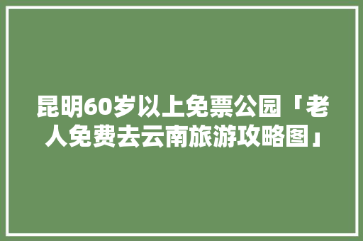 昆明60岁以上免票公园「老人免费去云南旅游攻略图」 昆明60岁以上免票公园「老人免费去云南旅游攻略图」 时尚穿搭
