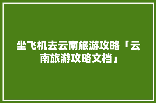 坐飞机去云南旅游攻略「云南旅游攻略文档」 坐飞机去云南旅游攻略「云南旅游攻略文档」 健康母婴