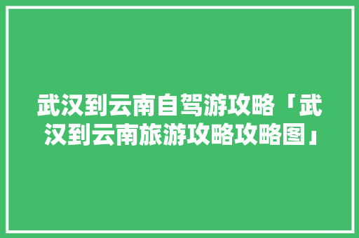 武汉到云南自驾游攻略「武汉到云南旅游攻略攻略图」 武汉到云南自驾游攻略「武汉到云南旅游攻略攻略图」 旅游攻略