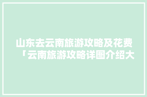 山东去云南旅游攻略及花费「云南旅游攻略详图介绍大全」 山东去云南旅游攻略及花费「云南旅游攻略详图介绍大全」 时尚穿搭