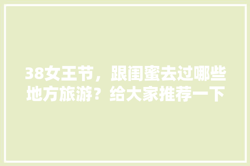 38女王节，跟闺蜜去过哪些地方旅游？给大家推荐一下吧「云南旅游和闺蜜攻略一样吗」 38女王节，跟闺蜜去过哪些地方旅游？给大家推荐一下吧「云南旅游和闺蜜攻略一样吗」 教育法律
