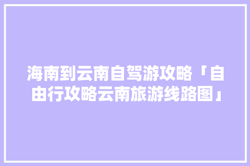 海南到云南自驾游攻略「自由行攻略云南旅游线路图」 海南到云南自驾游攻略「自由行攻略云南旅游线路图」 健康母婴