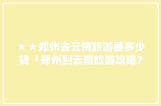 ★★郑州去云南旅游要多少钱「郑州到云南旅游攻略7天免费」 ★★郑州去云南旅游要多少钱「郑州到云南旅游攻略7天免费」 手机电脑