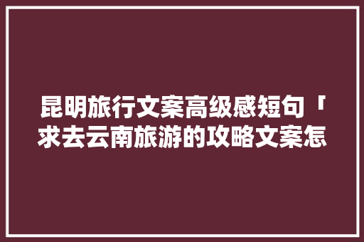 昆明旅行文案高级感短句「求去云南旅游的攻略文案怎么写」 昆明旅行文案高级感短句「求去云南旅游的攻略文案怎么写」 手机电脑