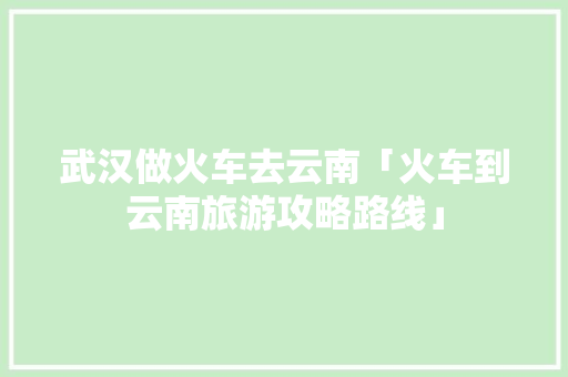 武汉做火车去云南「火车到云南旅游攻略路线」 武汉做火车去云南「火车到云南旅游攻略路线」 旅游攻略