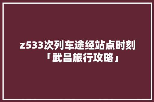 z533次列车途经站点时刻「武昌旅行攻略」 z533次列车途经站点时刻「武昌旅行攻略」 美食菜谱