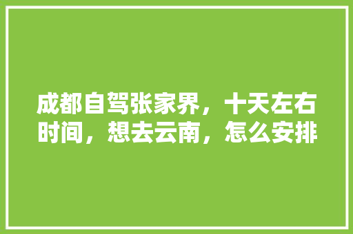 成都自驾张家界，十天左右时间，想去云南，怎么安排路线？谢谢「成都到云南旅游攻略6月份」 成都自驾张家界，十天左右时间，想去云南，怎么安排路线？谢谢「成都到云南旅游攻略6月份」 时尚穿搭