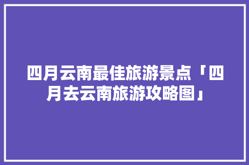 四月云南最佳旅游景点「四月去云南旅游攻略图」 四月云南最佳旅游景点「四月去云南旅游攻略图」 手机电脑