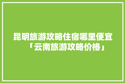 昆明旅游攻略住宿哪里便宜「云南旅游攻略价格」 昆明旅游攻略住宿哪里便宜「云南旅游攻略价格」 手机电脑