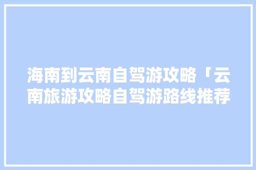海南到云南自驾游攻略「云南旅游攻略自驾游路线推荐」 海南到云南自驾游攻略「云南旅游攻略自驾游路线推荐」 手机电脑