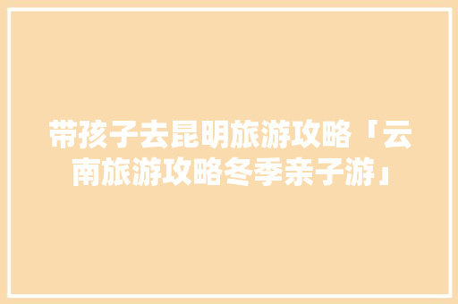 带孩子去昆明旅游攻略「云南旅游攻略冬季亲子游」 带孩子去昆明旅游攻略「云南旅游攻略冬季亲子游」 教育法律