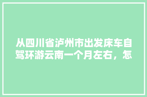 从四川省泸州市出发床车自驾环游云南一个月左右，怎么规划线路「云南旅游攻略及花费2015」 从四川省泸州市出发床车自驾环游云南一个月左右，怎么规划线路「云南旅游攻略及花费2015」 时尚穿搭