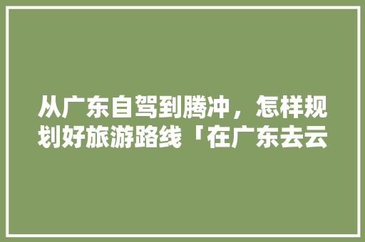 从广东自驾到腾冲，怎样规划好旅游路线「在广东去云南旅游攻略路线」 从广东自驾到腾冲，怎样规划好旅游路线「在广东去云南旅游攻略路线」 时尚穿搭