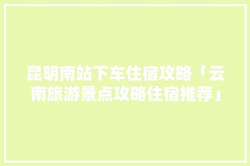 昆明南站下车住宿攻略「云南旅游景点攻略住宿推荐」 昆明南站下车住宿攻略「云南旅游景点攻略住宿推荐」 汽车常识