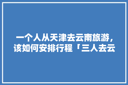 一个人从天津去云南旅游，该如何安排行程「三人去云南玩大概需要多少钱」 一个人从天津去云南旅游，该如何安排行程「三人去云南玩大概需要多少钱」 时尚穿搭