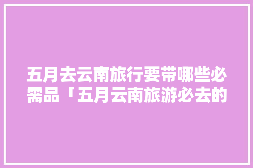 五月去云南旅行要带哪些必需品「五月云南旅游必去的景点」 五月去云南旅行要带哪些必需品「五月云南旅游必去的景点」 汽车常识