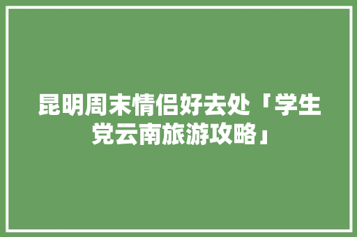 昆明周末情侣好去处「学生党云南旅游攻略」 昆明周末情侣好去处「学生党云南旅游攻略」 旅游攻略