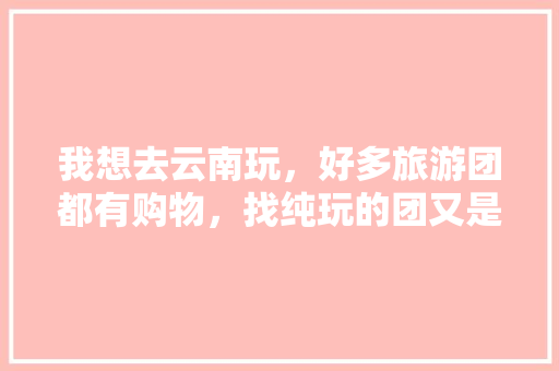 我想去云南玩，好多旅游团都有购物，找纯玩的团又是乱收费，在哪里能找到好的旅游团「云南旅游免费团游攻略图片」 我想去云南玩，好多旅游团都有购物，找纯玩的团又是乱收费，在哪里能找到好的旅游团「云南旅游免费团游攻略图片」 时尚穿搭