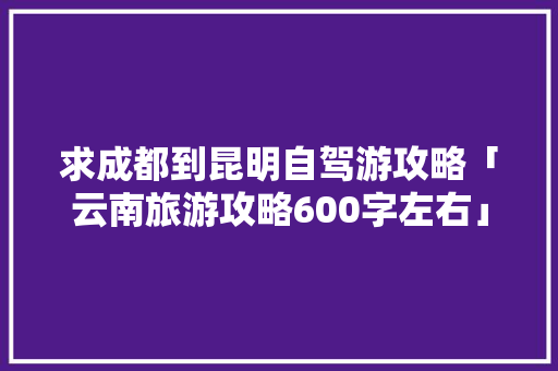 求成都到昆明自驾游攻略「云南旅游攻略600字左右」 求成都到昆明自驾游攻略「云南旅游攻略600字左右」 旅游攻略
