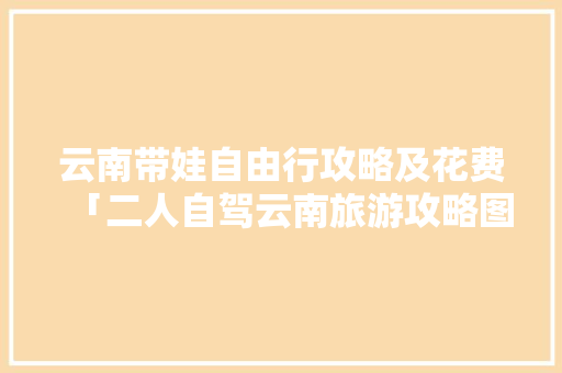 云南带娃自由行攻略及花费「二人自驾云南旅游攻略图片」 云南带娃自由行攻略及花费「二人自驾云南旅游攻略图片」 旅游攻略