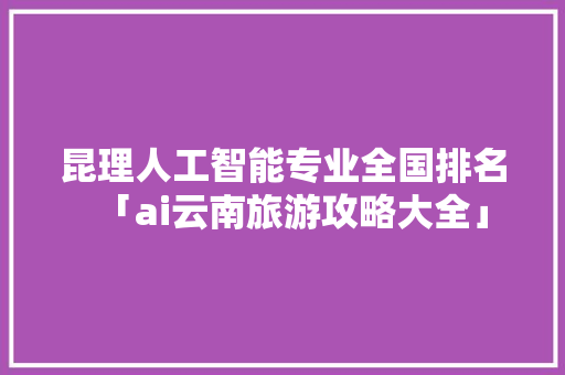 昆理人工智能专业全国排名「ai云南旅游攻略大全」 昆理人工智能专业全国排名「ai云南旅游攻略大全」 旅游攻略