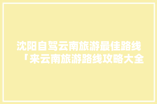 沈阳自驾云南旅游最佳路线「来云南旅游路线攻略大全图」 沈阳自驾云南旅游最佳路线「来云南旅游路线攻略大全图」 教育法律