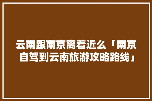 云南跟南京离着近么「南京自驾到云南旅游攻略路线」 云南跟南京离着近么「南京自驾到云南旅游攻略路线」 旅游攻略