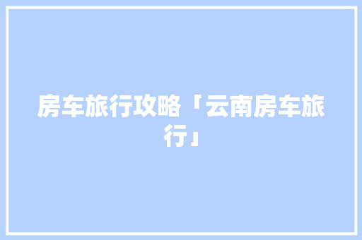 房车旅行攻略「云南房车旅行」 房车旅行攻略「云南房车旅行」 美食菜谱