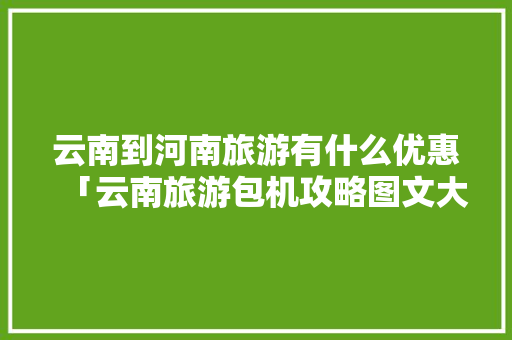 云南到河南旅游有什么优惠「云南旅游包机攻略图文大全」 云南到河南旅游有什么优惠「云南旅游包机攻略图文大全」 教育法律