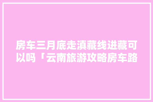 房车三月底走滇藏线进藏可以吗「云南旅游攻略房车路线图」 房车三月底走滇藏线进藏可以吗「云南旅游攻略房车路线图」 美食菜谱