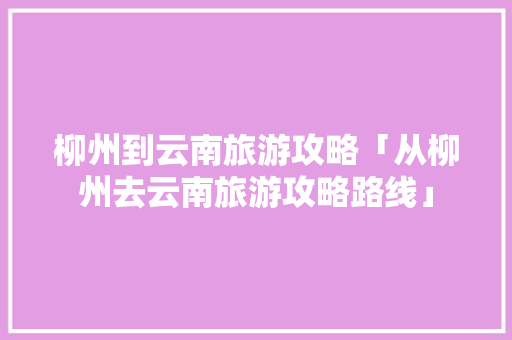 柳州到云南旅游攻略「从柳州去云南旅游攻略路线」 柳州到云南旅游攻略「从柳州去云南旅游攻略路线」 汽车常识