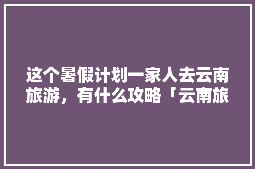 这个暑假计划一家人去云南旅游，有什么攻略「云南旅游十月份攻略大全」 这个暑假计划一家人去云南旅游，有什么攻略「云南旅游十月份攻略大全」 汽车常识