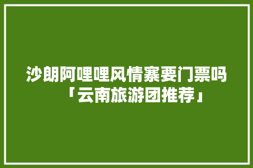 沙朗阿哩哩风情寨要门票吗「云南旅游团推荐」 沙朗阿哩哩风情寨要门票吗「云南旅游团推荐」 教育法律