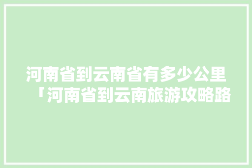 河南省到云南省有多少公里「河南省到云南旅游攻略路线」 河南省到云南省有多少公里「河南省到云南旅游攻略路线」 健康母婴