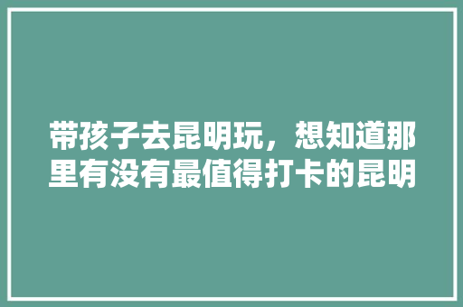 带孩子去昆明玩，想知道那里有没有最值得打卡的昆明亲子潮玩地吗「云南旅游攻略亲子8日游」 带孩子去昆明玩，想知道那里有没有最值得打卡的昆明亲子潮玩地吗「云南旅游攻略亲子8日游」 健康母婴