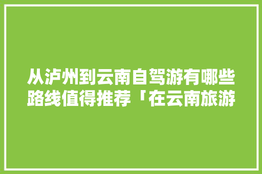 从泸州到云南自驾游有哪些路线值得推荐「在云南旅游攻略路线推荐一下」 从泸州到云南自驾游有哪些路线值得推荐「在云南旅游攻略路线推荐一下」 汽车常识