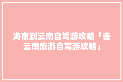 海南到云南自驾游攻略「去云南旅游自驾游攻略」 海南到云南自驾游攻略「去云南旅游自驾游攻略」 美食菜谱