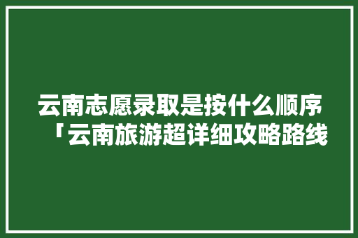 云南志愿录取是按什么顺序「云南旅游超详细攻略路线」 云南志愿录取是按什么顺序「云南旅游超详细攻略路线」 健康母婴