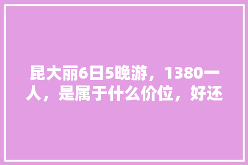 昆大丽6日5晚游，1380一人，是属于什么价位，好还是不好「云南嗨游国际旅行社」 昆大丽6日5晚游，1380一人，是属于什么价位，好还是不好「云南嗨游国际旅行社」 教育法律