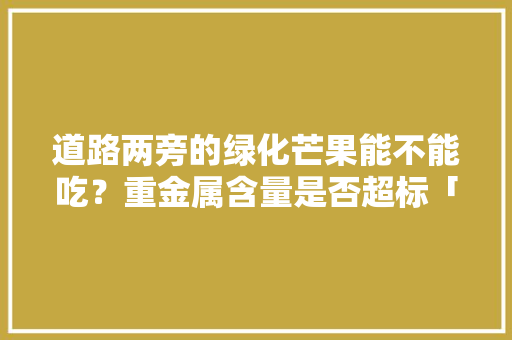 道路两旁的绿化芒果能不能吃？重金属含量是否超标「芗城区去云南旅游攻略路线」 道路两旁的绿化芒果能不能吃？重金属含量是否超标「芗城区去云南旅游攻略路线」 手机电脑