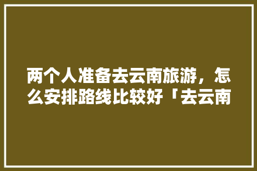 两个人准备去云南旅游，怎么安排路线比较好「去云南旅游跟团攻略图片」 两个人准备去云南旅游，怎么安排路线比较好「去云南旅游跟团攻略图片」 手机电脑