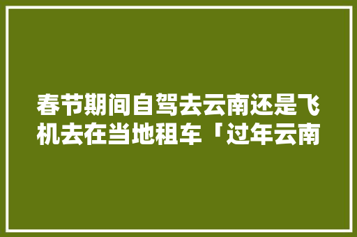 春节期间自驾去云南还是飞机去在当地租车「过年云南旅游攻略自驾游」 春节期间自驾去云南还是飞机去在当地租车「过年云南旅游攻略自驾游」 时尚穿搭